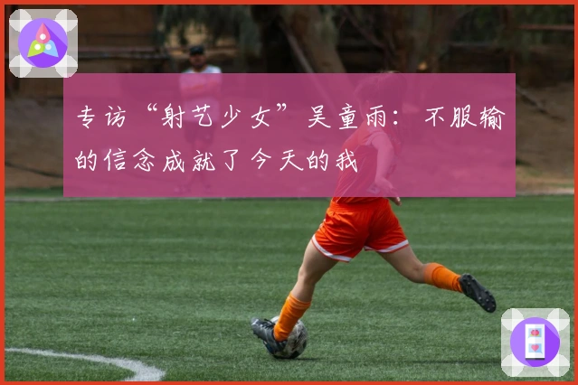 专访“射艺少女”吴童雨：不服输的信念成就了今天的我