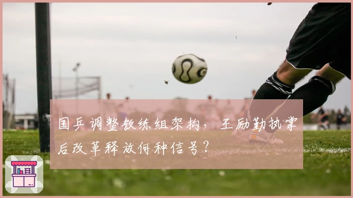 国乒调整教练组架构，王励勤执掌后改革释放何种信号？