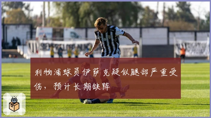 利物浦球员伊萨克疑似腿部严重受伤，预计长期缺阵