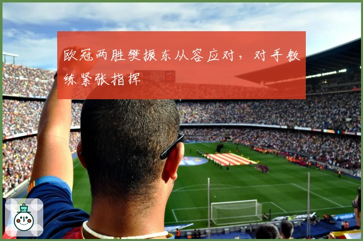 欧冠两胜樊振东从容应对，对手教练紧张指挥