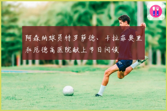 阿森纳球员特罗萨德、卡拉菲奥里和厄德高医院献上节日问候