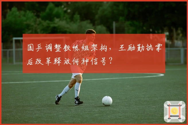 国乒调整教练组架构，王励勤执掌后改革释放何种信号？